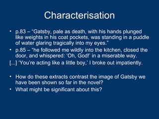 Characterisation p.83 – “Gatsby, pale as death, with his hands plunged like weights in his coat pockets, was standing in a puddle of water glaring tragically into my eyes.” p.85 – “he followed me wildly into the kitchen, closed the door, and whispered: ‘Oh, God!’ in a miserable way. [...] ‘You’re acting like a little boy,’ I broke out impatiently. How do these extracts contrast the image of Gatsby we have been shown so far in the novel? What might be significant about this? 