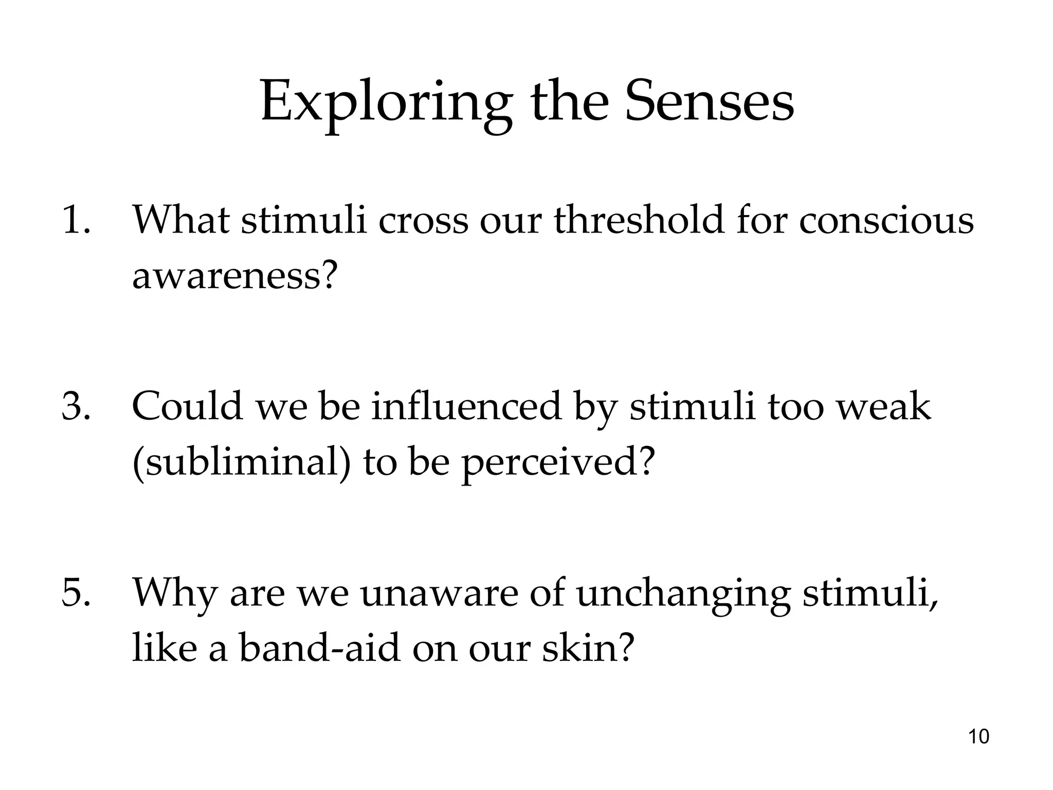 Exploring the Senses What stimuli cross our threshold for conscious awareness? Could we be influenced by stimuli too weak (subliminal) to be perceived? Why are we unaware of unchanging stimuli, like a band-aid on our skin? 