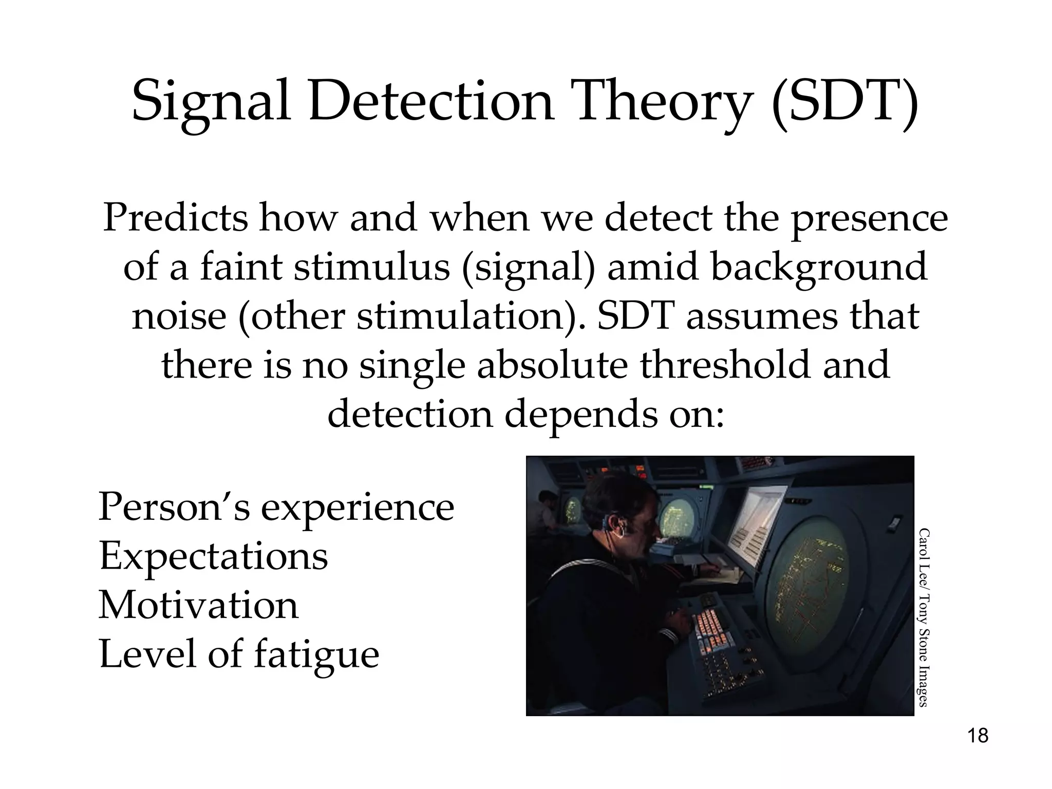 Signal Detection Theory (SDT) Predicts how and when we detect the presence of a faint stimulus (signal) amid background noise (other stimulation). SDT assumes that there is no single absolute threshold and detection depends on: Person’s experience Expectations Motivation Level of fatigue Carol Lee/ Tony Stone Images 