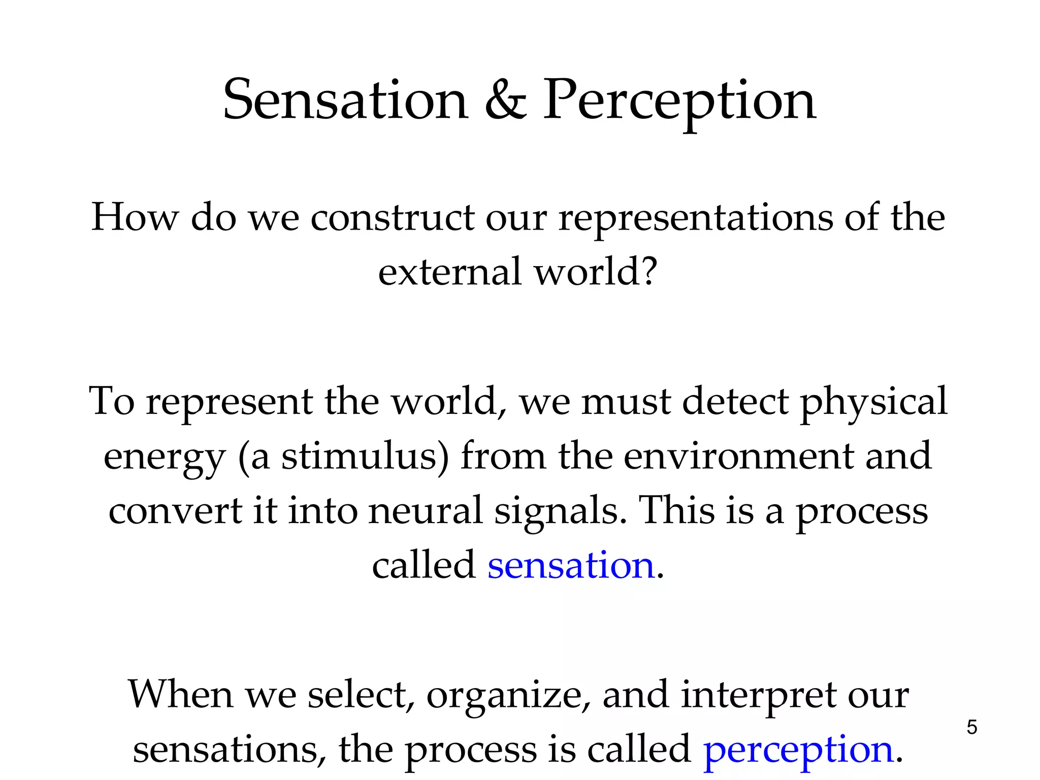 Sensation & Perception How do we construct our representations of the external world? To represent the world, we must detect physical energy (a stimulus) from the environment and convert it into neural signals. This is a process called  sensation . When we select, organize, and interpret our sensations, the process is called  perception . 