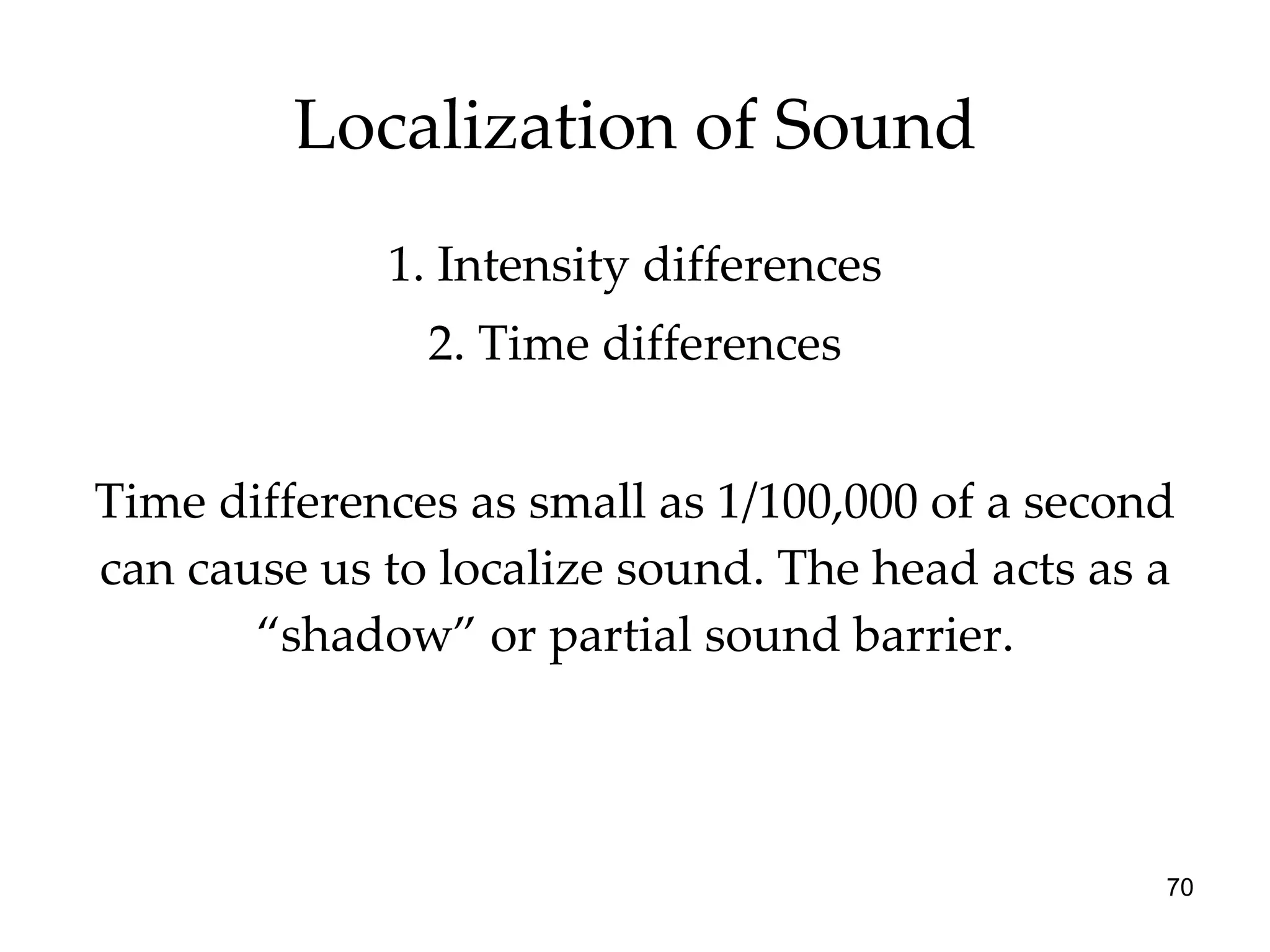 Localization of Sound 1. Intensity differences 2. Time differences Time differences as small as 1/100,000 of a second can cause us to localize sound. The head acts as a “shadow” or partial sound barrier. 