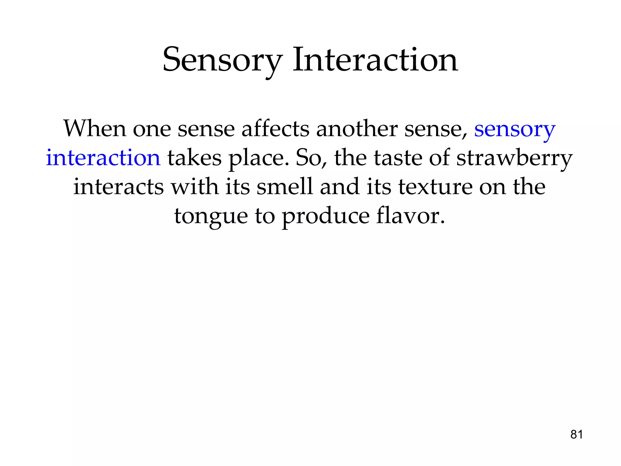 Sensory Interaction When one sense affects another sense,  sensory interaction  takes place. So, the taste of strawberry interacts with its smell and its texture on the tongue to produce flavor. 