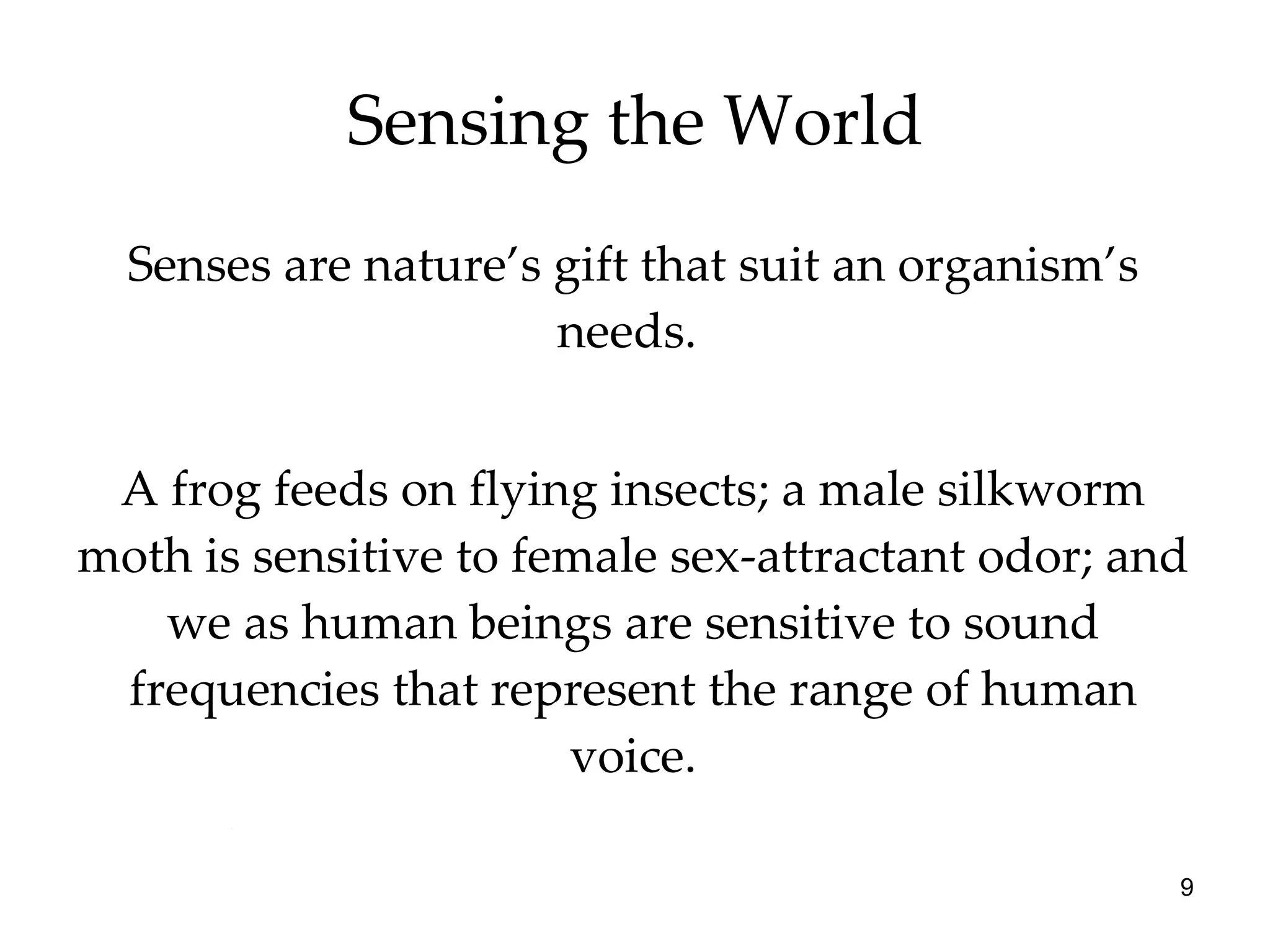 Sensing the World Senses are nature’s gift that suit an organism’s needs.  A frog feeds on flying insects; a male silkworm moth is sensitive to female sex-attractant odor; and we as human beings are sensitive to sound frequencies that represent the range of human voice. 