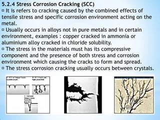 5.2.2 Crevice Corrosion  Crevice corrosion occurs at shielded areas that contain small volume of aqueous solution.  Crevice can be a hole, a space between the surface and a poorly adherent coating.  Principle : 1. Liquid entry but stagnant 2. Corrosion rate of crevice is higher than that on bulk (outside) 3. Crevice corrosion is initiated by changes in local chemistry within the crevice; i. Depletion of oxygen in the crevice ii. Depletion of inhibitor in the crevice 