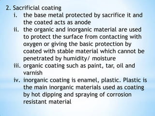 5.3 Corrosion Control  Cathodic protection is the protection of a metal by connecting it to a sacrificial anode or by impressing a direct current voltage to make it a cathode.  Anodic protection is the protection of a metal which forms a passive film by the application of an externally impressed anodic current.  Example (steel hulls of ships adjacent to the bronze propellers) : i. steel is an anode and bronze is a cathode and both are in sea-water which act as electrolyte ii. the steel (hulls) will be corroded because of its anodic, so a more anodic material than steel and bronze is used as corrosion sacrificial which it is zinc iii. zinc blocks are fitted to hulls so that the electrochemical corrosion process will occur only to the zinc iv. the zinc blocks must be replace time to time because its worn out of corrosion as shown below 