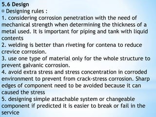 5.4 Material Selection  There are few combination between metal and good corroded environment and economical are shown below : i. stainless steel – nitrite acid ii. nickel and alloy nickel – caustic iii. monel – hydrofluoric acid iv. hastelloi (chlorimet) – hot hydrochloric acid v. plumbum – liquidifysulphuric acid vi. aluminium – unpolluted atmosphere exposionvii. tin – distillation water viii. titanium – hot oxidation liquid ix. tantalum – definite resistant x. steel – sulphuric acid 