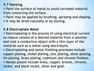 5.5 Coating  Plastic and oil are non metal material use mainly for coatings.  Metallic coatings which differ from the metal to be protected are applied as thin coatings to separate the corrosive environment from the metal. Metal coatings are sometimes applied so that they can serve as sacrificial anodes which can corrode instead of the underlying metal.  Metallic coatings : 1. Noble coating it is a coating where higher potential electrode compared to the base metal will be protected.base metal coating such as cuprum, nickel and chromium as the coating and entering the holes in material.it cannot protect the base metal if there is holes in the coating because the base metal will become anode 