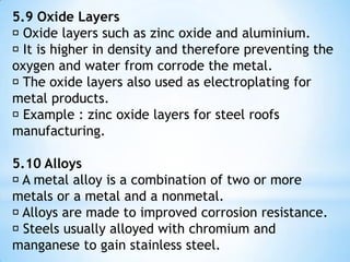 5.6 Design  Designing rules : 1. considering corrosion penetration with the need of mechanical strength when determining the thickness of a metal used. It is important for piping and tank with liquid contents 2. welding is better than riveting for contena to reduce crevice corrosion. 3. use one type of material only for the whole structure to prevent galvanic corrosion. 4. avoid extra stress and stress concentration in corroded environment to prevent from crack-stress corrosion. Sharp edges of component need to be avoided because it can caused the stress 5. designing simple attachable system or changeable component if predicted it is easier to break or fail in the service 