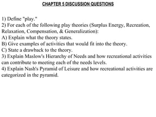 CHAPTER 5 DISCUSSION QUESTIONS 1) Define &quot;play.&quot; 2) For each of the following play theories (Surplus Energy, Recreation, Relaxation, Compensation, & Generalization): A) Explain what the theory states. B) Give examples of activities that would fit into the theory. C) State a drawback to the theory. 3) Explain Maslow's Hierarchy of Needs and how recreational activities can contribute to meeting each of the needs levels. 4) Explain Nash's Pyramid of Leisure and how recreational activities are categorized in the pyramid. 