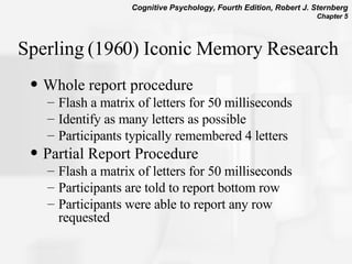 Sperling (1960) Iconic Memory Research Whole report procedure Flash a matrix of letters for 50 milliseconds Identify as many letters as possible Participants typically remembered 4 letters Partial Report Procedure Flash a matrix of letters for 50 milliseconds Participants are told to report bottom row Participants were able to report any row requested 