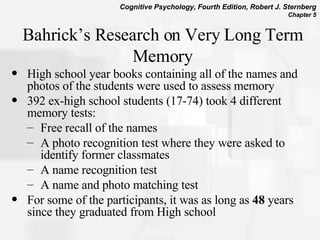 Bahrick’s Research on Very Long Term Memory High school year books containing all of the names and photos of the students were used to assess memory 392 ex-high school students (17-74) took 4 different memory tests: Free recall of the names  A photo recognition test where they were asked to identify former classmates  A name recognition test A name and photo matching test For some of the participants, it was as long as  48  years since they graduated from High school  