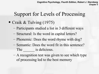 Support for Levels of Processing Craik & Tulving (1975)  Participants studied a list in 3 different ways  Structural: Is the word in capital letters?  Phonemic: Does the word rhyme with dog?  Semantic: Does the word fit in this sentence? The ______ is delicious.  A recognition test was given to see which type of processing led to the best memory 