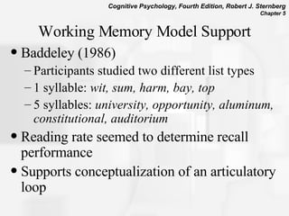 Working Memory Model Support Baddeley (1986)  Participants studied two different list types  1 syllable:  wit, sum, harm, bay, top  5 syllables:  university, opportunity, aluminum, constitutional, auditorium Reading rate seemed to determine recall performance Supports conceptualization of an articulatory loop 