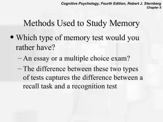 Methods Used to Study Memory Which type of memory test would you rather have? An essay or a multiple choice exam? The difference between these two types of tests captures the difference between a recall task and a recognition test 