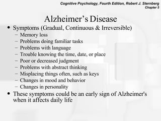 Alzheimer’s Disease Symptoms (Gradual, Continuous & Irreversible) Memory loss Problems doing familiar tasks Problems with language Trouble knowing the time, date, or place Poor or decreased judgment Problems with abstract thinking Misplacing things often, such as keys Changes in mood and behavior Changes in personality These symptoms could be an early sign of Alzheimer's when it affects daily life  