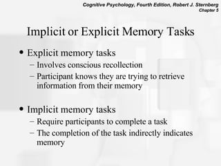 Implicit or Explicit Memory Tasks Explicit memory tasks Involves conscious recollection Participant knows they are trying to retrieve information from their memory Implicit memory tasks Require participants to complete a task The completion of the task indirectly indicates memory 