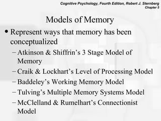 Models of Memory Represent ways that memory has been conceptualized Atkinson & Shiffrin’s 3 Stage Model of Memory Craik & Lockhart’s Level of Processing Model Baddeley’s Working Memory Model Tulving’s Multiple Memory Systems Model McClelland & Rumelhart’s Connectionist Model 