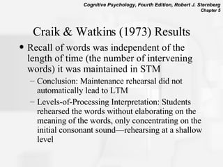 Craik & Watkins (1973) Results Recall of words was independent of the length of time (the number of intervening words) it was maintained in STM Conclusion: Maintenance rehearsal did not automatically lead to LTM Levels-of-Processing Interpretation: Students rehearsed the words without elaborating on the meaning of the words, only concentrating on the initial consonant sound—rehearsing at a shallow level  