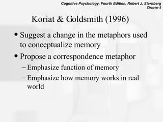 Koriat & Goldsmith (1996) Suggest a change in the metaphors used to conceptualize memory Propose a correspondence metaphor Emphasize function of memory Emphasize how memory works in real world 