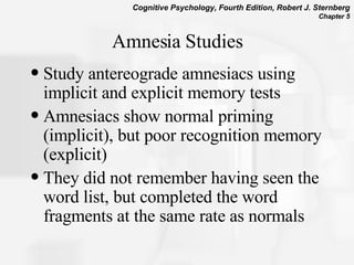 Amnesia Studies Study antereograde amnesiacs using implicit and explicit memory tests Amnesiacs show normal priming (implicit), but poor recognition memory (explicit) They did not remember having seen the word list, but completed the word fragments at the same rate as normals  