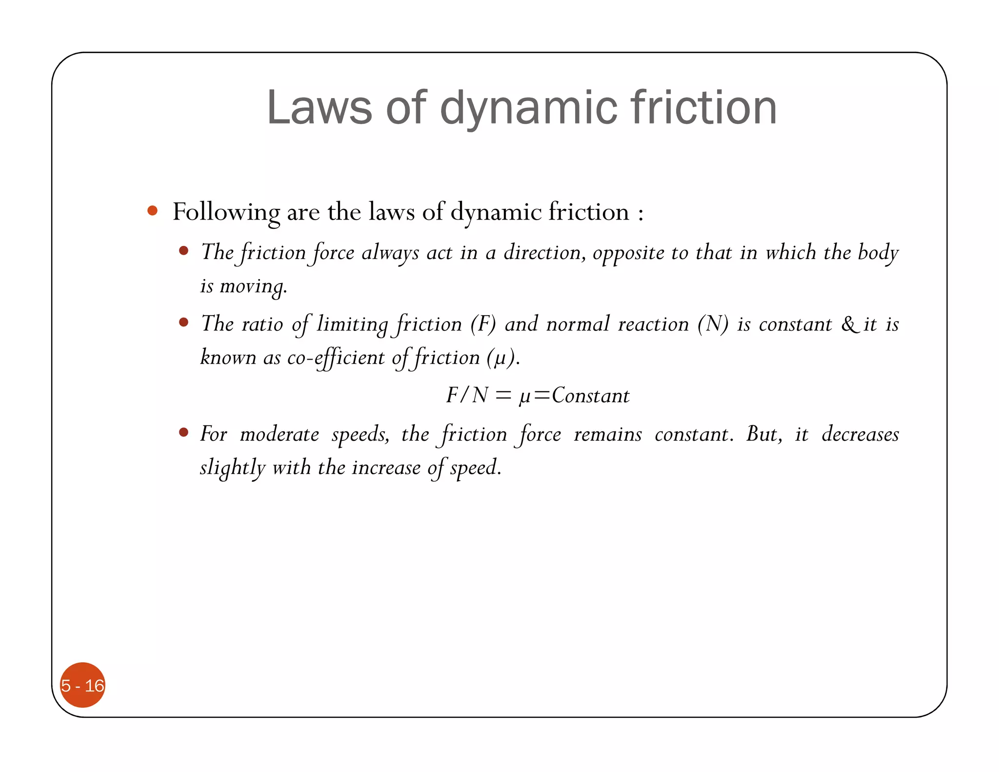 Laws of dynamic friction
         Following are the laws of dynamic friction :
           The friction force always act in a direction, opposite to that in which the body
           is moving.
           The ratio of limiting friction (F) and normal reaction (N) is constant & it is
           known as co-efficient of friction ( ).
                                        F/N = =Constant
           For moderate speeds, the friction force remains constant. But, it decreases
           slightly with the increase of speed.




5 - 16
 