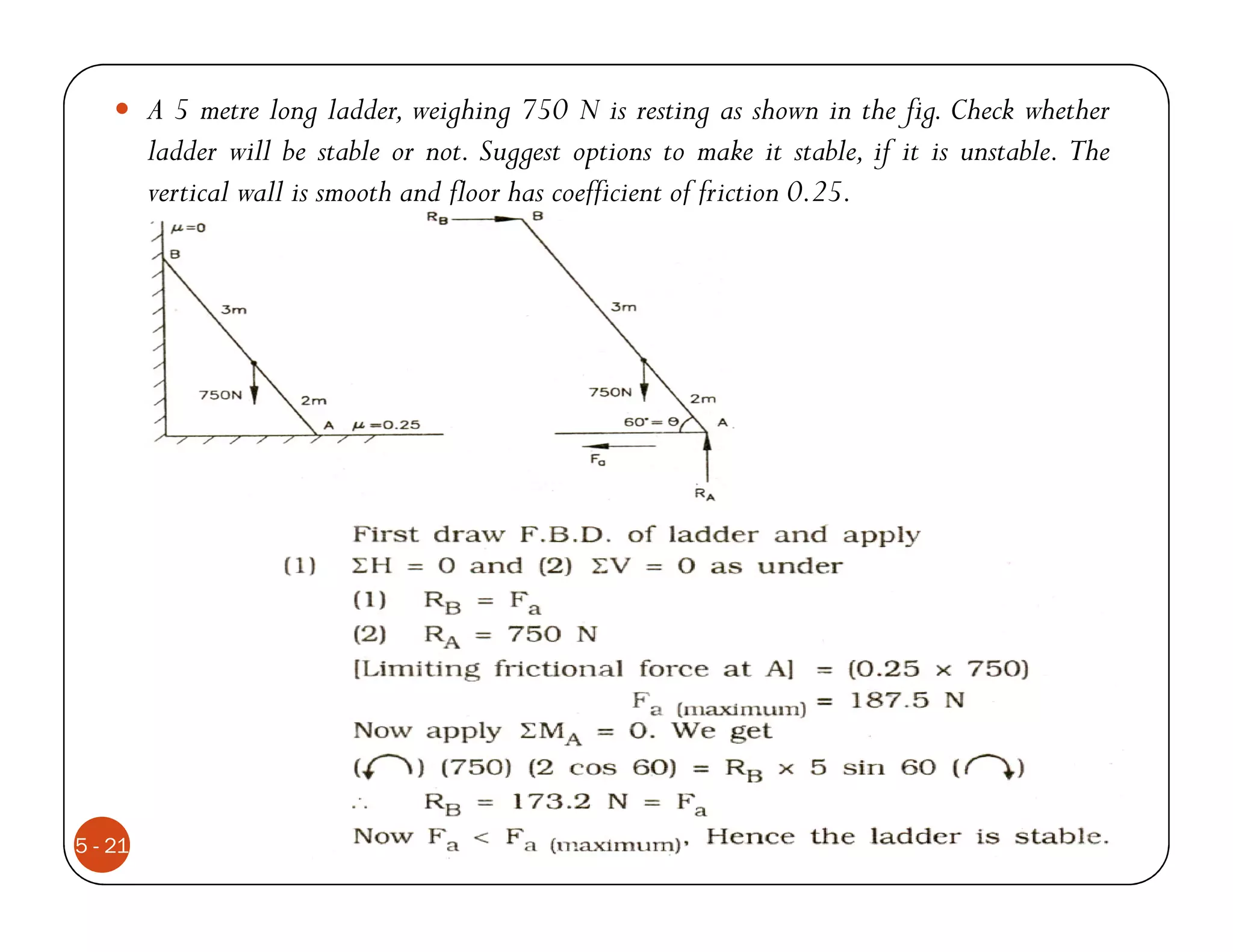 A 5 metre long ladder, weighing 750 N is resting as shown in the fig. Check whether
         ladder will be stable or not. Suggest options to make it stable, if it is unstable. The
         vertical wall is smooth and floor has coefficient of friction 0.25.




5 - 21
 