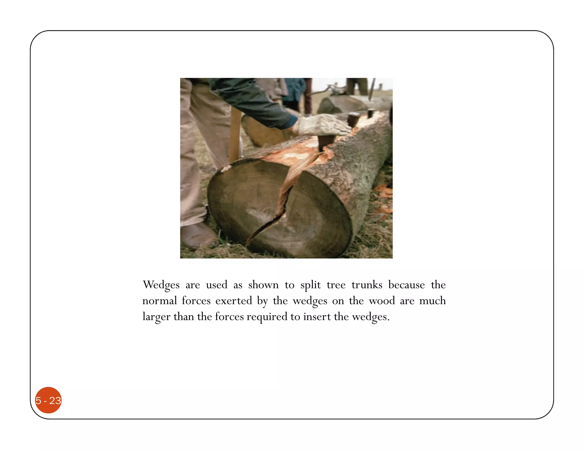 Wedges are used as shown to split tree trunks because the
         normal forces exerted by the wedges on the wood are much
         larger than the forces required to insert the wedges.




5 - 23
 