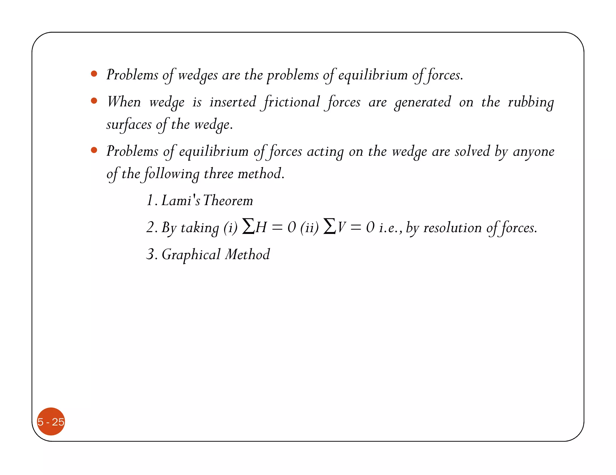 Problems of wedges are the problems of equilibrium of forces.
         When wedge is inserted frictional forces are generated on the rubbing
         surfaces of the wedge.
         Problems of equilibrium of forces acting on the wedge are solved by anyone
         of the following three method.
                1. Lami'sTheorem
                2. By taking (i) ∑H = 0 (ii) ∑V = 0 i.e., by resolution of forces.
                3. Graphical Method




5 - 25
 
