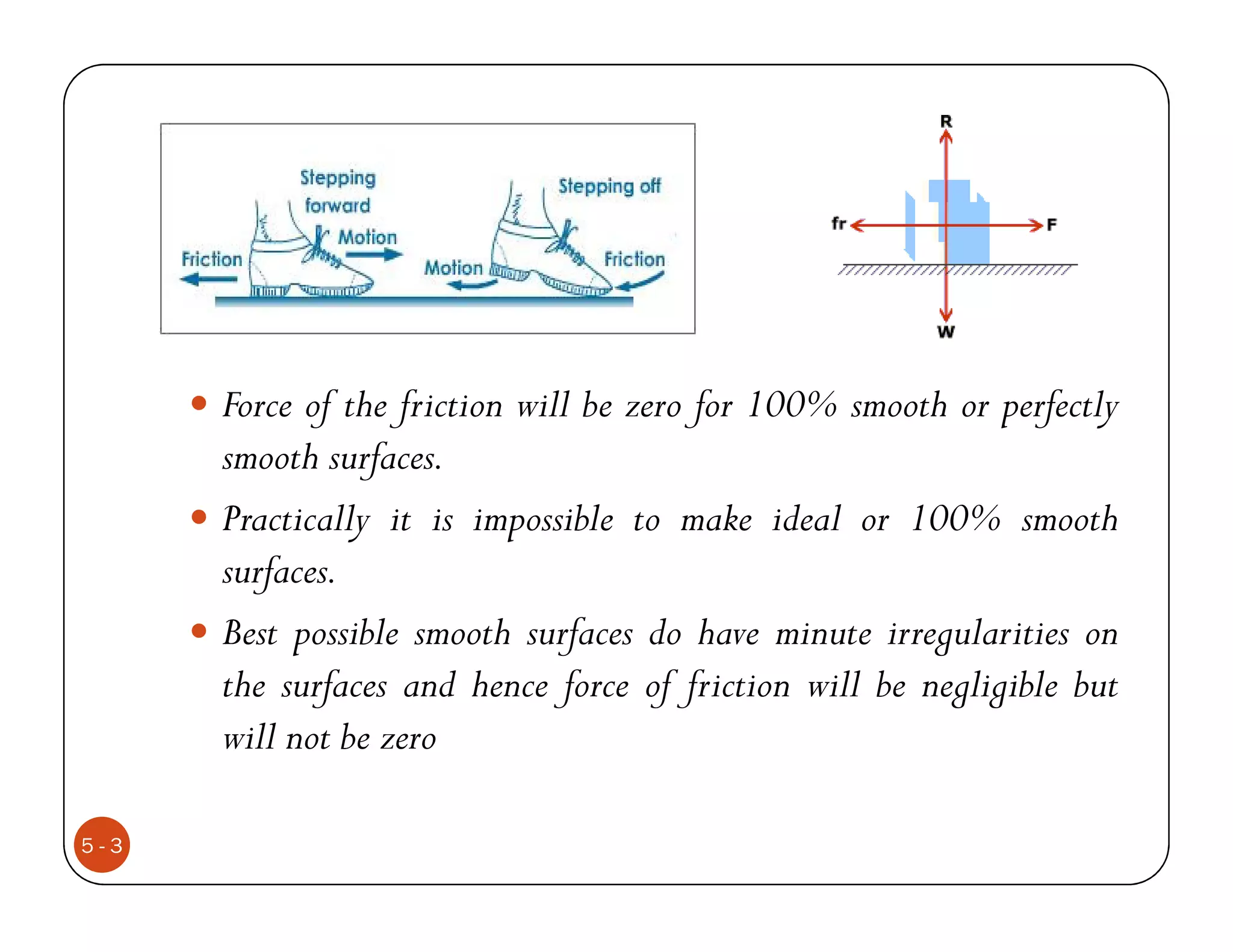 Force of the friction will be zero for 100% smooth or perfectly
      smooth surfaces.
      Practically it is impossible to make ideal or 100% smooth
      surfaces.
      Best possible smooth surfaces do have minute irregularities on
      the surfaces and hence force of friction will be negligible but
      will not be zero

5-3
 