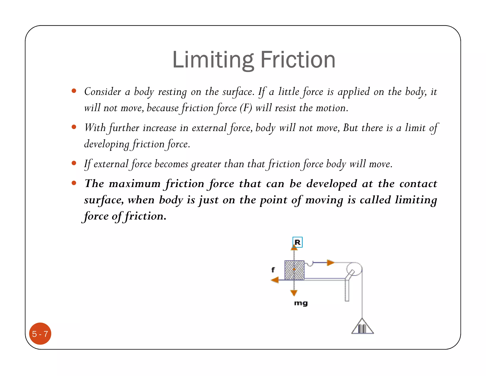 Limiting Friction
      Consider a body resting on the surface. If a little force is applied on the body, it
      will not move, because friction force (F) will resist the motion.
      With further increase in external force, body will not move, But there is a limit of
      developing friction force.
      If external force becomes greater than that friction force body will move.
      The maximum friction force that can be developed at the contact
      surface, when body is just on the point of moving is called limiting
      force of friction.




5-7
 