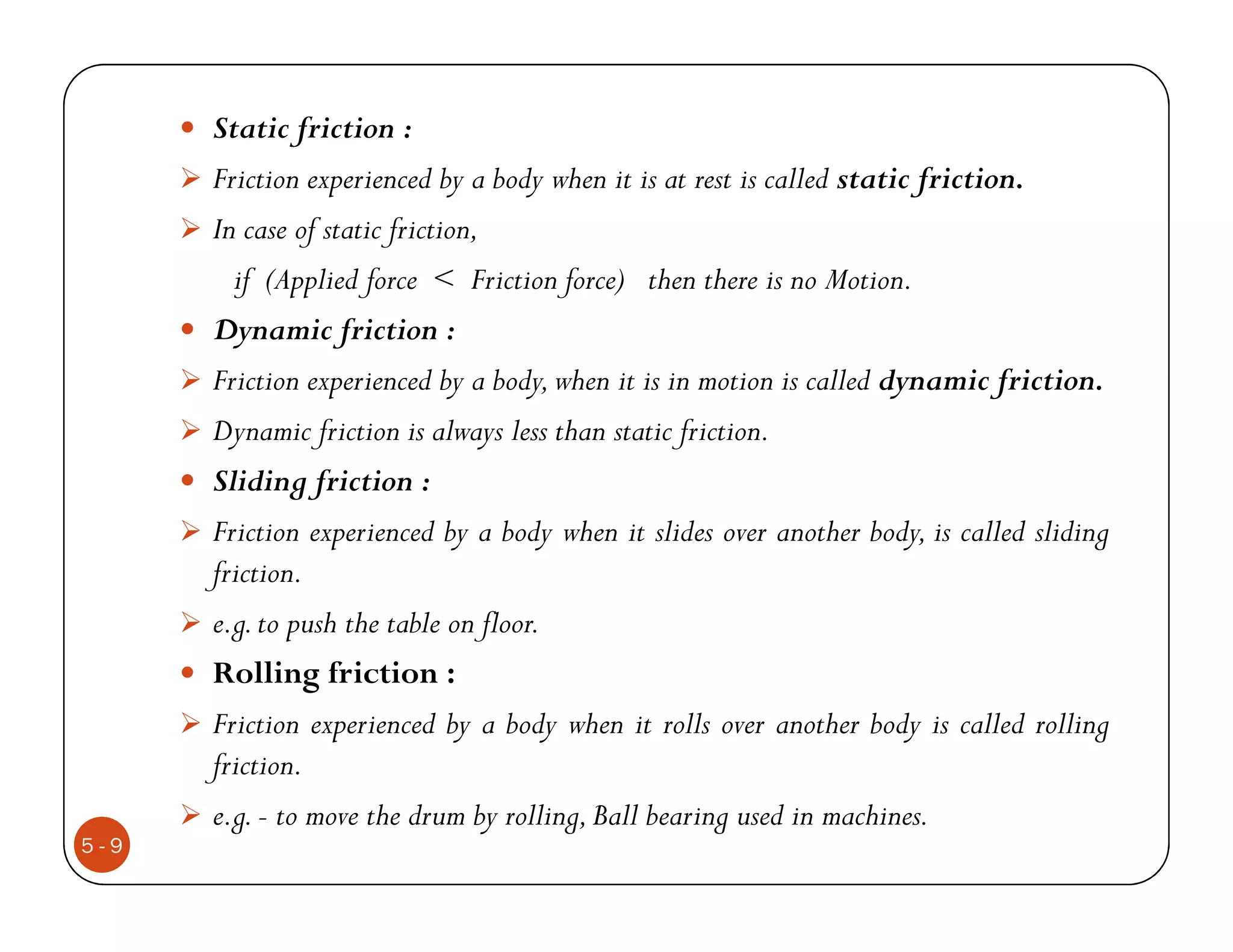 Static friction :
      Friction experienced by a body when it is at rest is called static friction.
      In case of static friction,
        if (Applied force < Friction force) then there is no Motion.
      Dynamic friction :
      Friction experienced by a body, when it is in motion is called dynamic friction.
      Dynamic friction is always less than static friction.
      Sliding friction :
      Friction experienced by a body when it slides over another body, is called sliding
      friction.
      e.g. to push the table on floor.
      Rolling friction :
      Friction experienced by a body when it rolls over another body is called rolling
      friction.
      e.g. - to move the drum by rolling, Ball bearing used in machines.
5-9
 