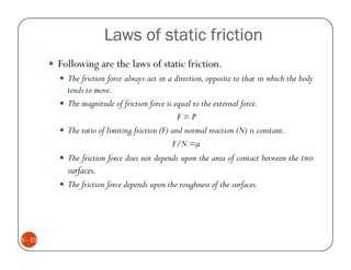 Laws of static friction
         Following are the laws of static friction.
           The friction force always act in a direction, opposite to that in which the body
           tends to move.
           The magnitude of friction force is equal to the external force.
                                                F=P
           The ratio of limiting friction (F) and normal reaction (N) is constant.
                                              F/N =
           The friction force does not depends upon the area of contact between the two
           surfaces.
           The friction force depends upon the roughness of the surfaces.




5 - 15
 