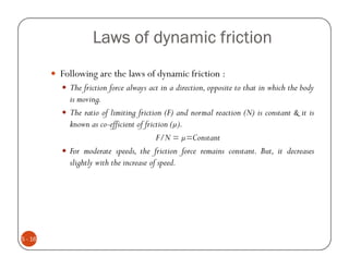 Laws of dynamic friction
         Following are the laws of dynamic friction :
           The friction force always act in a direction, opposite to that in which the body
           is moving.
           The ratio of limiting friction (F) and normal reaction (N) is constant & it is
           known as co-efficient of friction ( ).
                                        F/N = =Constant
           For moderate speeds, the friction force remains constant. But, it decreases
           slightly with the increase of speed.




5 - 16
 