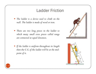 Ladder Friction
         The ladder is a device used to climb on the
         wall. The ladder is made of wood or iron.

         There are two long pieces in the ladder to
         which many small cross pieces called rungs
         are connected at equal distances.

         If the ladder is uniform throughout its length
         then the C.G. of the ladder will be at the mid-
         point of it.



5 - 17
 