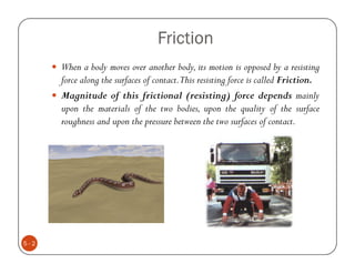 Friction
      When a body moves over another body, its motion is opposed by a resisting
      force along the surfaces of contact.This resisting force is called Friction.
      Magnitude of this frictional (resisting) force depends mainly
      upon the materials of the two bodies, upon the quality of the surface
      roughness and upon the pressure between the two surfaces of contact.




5-2
 