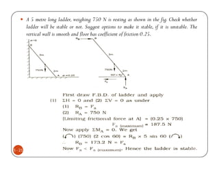 A 5 metre long ladder, weighing 750 N is resting as shown in the fig. Check whether
         ladder will be stable or not. Suggest options to make it stable, if it is unstable. The
         vertical wall is smooth and floor has coefficient of friction 0.25.




5 - 21
 
