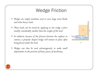 Wedge Friction
         Wedges are simple machines used to raise large stone blocks
         and other heavy loads.

         These loads can be raised by applying to the wedge a force
         usually considerably smaller than the weight of the load.

         In addition, because of the friction between the surfaces in
         contact, a properly shaped wedge will remain in place after
         being forced under the load.

         Wedges can thus be used advantageously to make small
         adjustments in the position of heavy pieces of machinery.




5 - 22
 