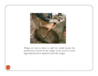 Wedges are used as shown to split tree trunks because the
         normal forces exerted by the wedges on the wood are much
         larger than the forces required to insert the wedges.




5 - 23
 