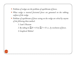 Problems of wedges are the problems of equilibrium of forces.
         When wedge is inserted frictional forces are generated on the rubbing
         surfaces of the wedge.
         Problems of equilibrium of forces acting on the wedge are solved by anyone
         of the following three method.
                1. Lami'sTheorem
                2. By taking (i) ∑H = 0 (ii) ∑V = 0 i.e., by resolution of forces.
                3. Graphical Method




5 - 25
 