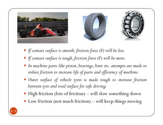 If contact surface is smooth. friction force (F) will be less.
      If contact surface is rough, friction force (F) will be more.
      In machine parts like piston, bearings, liner etc. attempts are made to
      reduce friction to increase life of parts and efficiency of machine.
      Outer surface of vehicle tyres is made rough to increase friction
      between tyre and road surface for safe driving.
      High friction (lots of friction) – will slow something down
      Low friction (not much friction) – will keep things moving
5-5
 