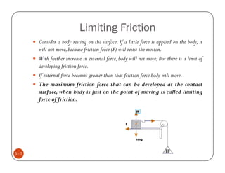 Limiting Friction
      Consider a body resting on the surface. If a little force is applied on the body, it
      will not move, because friction force (F) will resist the motion.
      With further increase in external force, body will not move, But there is a limit of
      developing friction force.
      If external force becomes greater than that friction force body will move.
      The maximum friction force that can be developed at the contact
      surface, when body is just on the point of moving is called limiting
      force of friction.




5-7
 