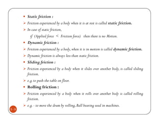 Static friction :
      Friction experienced by a body when it is at rest is called static friction.
      In case of static friction,
        if (Applied force < Friction force) then there is no Motion.
      Dynamic friction :
      Friction experienced by a body, when it is in motion is called dynamic friction.
      Dynamic friction is always less than static friction.
      Sliding friction :
      Friction experienced by a body when it slides over another body, is called sliding
      friction.
      e.g. to push the table on floor.
      Rolling friction :
      Friction experienced by a body when it rolls over another body is called rolling
      friction.
      e.g. - to move the drum by rolling, Ball bearing used in machines.
5-9
 