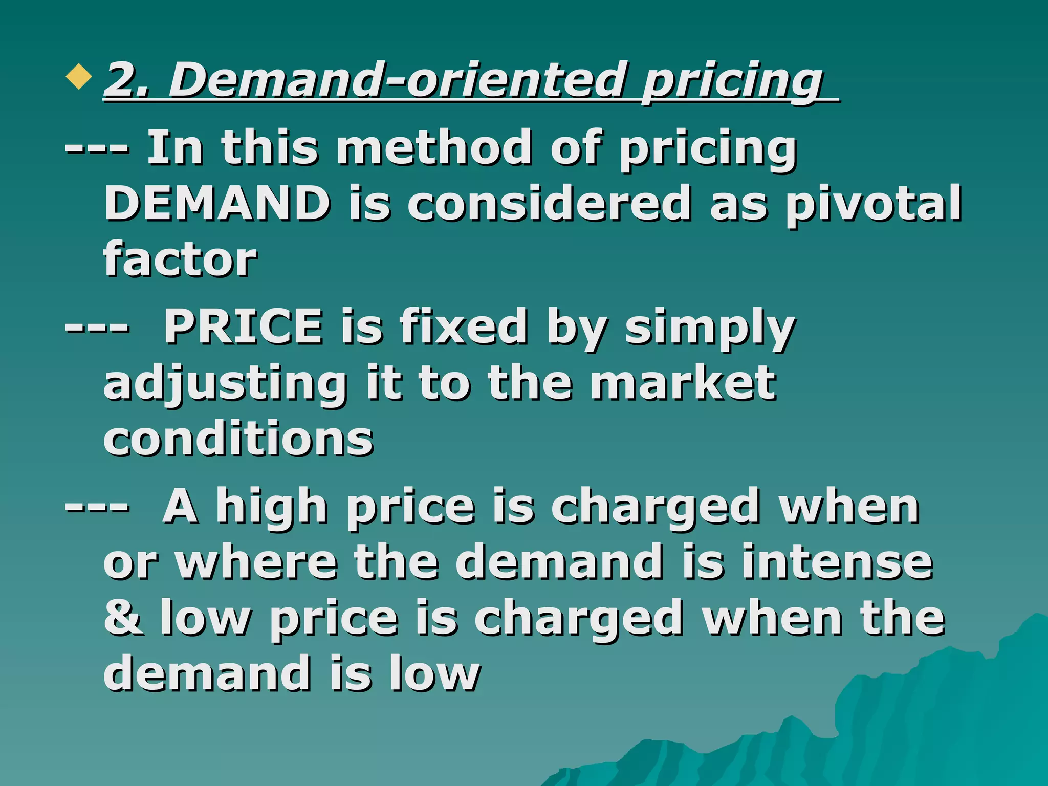 2. Demand-oriented pricing  --- In this method of pricing DEMAND is considered as pivotal factor ---  PRICE is fixed by simply adjusting it to the market conditions ---  A high price is charged when or where the demand is intense & low price is charged when the demand is low  