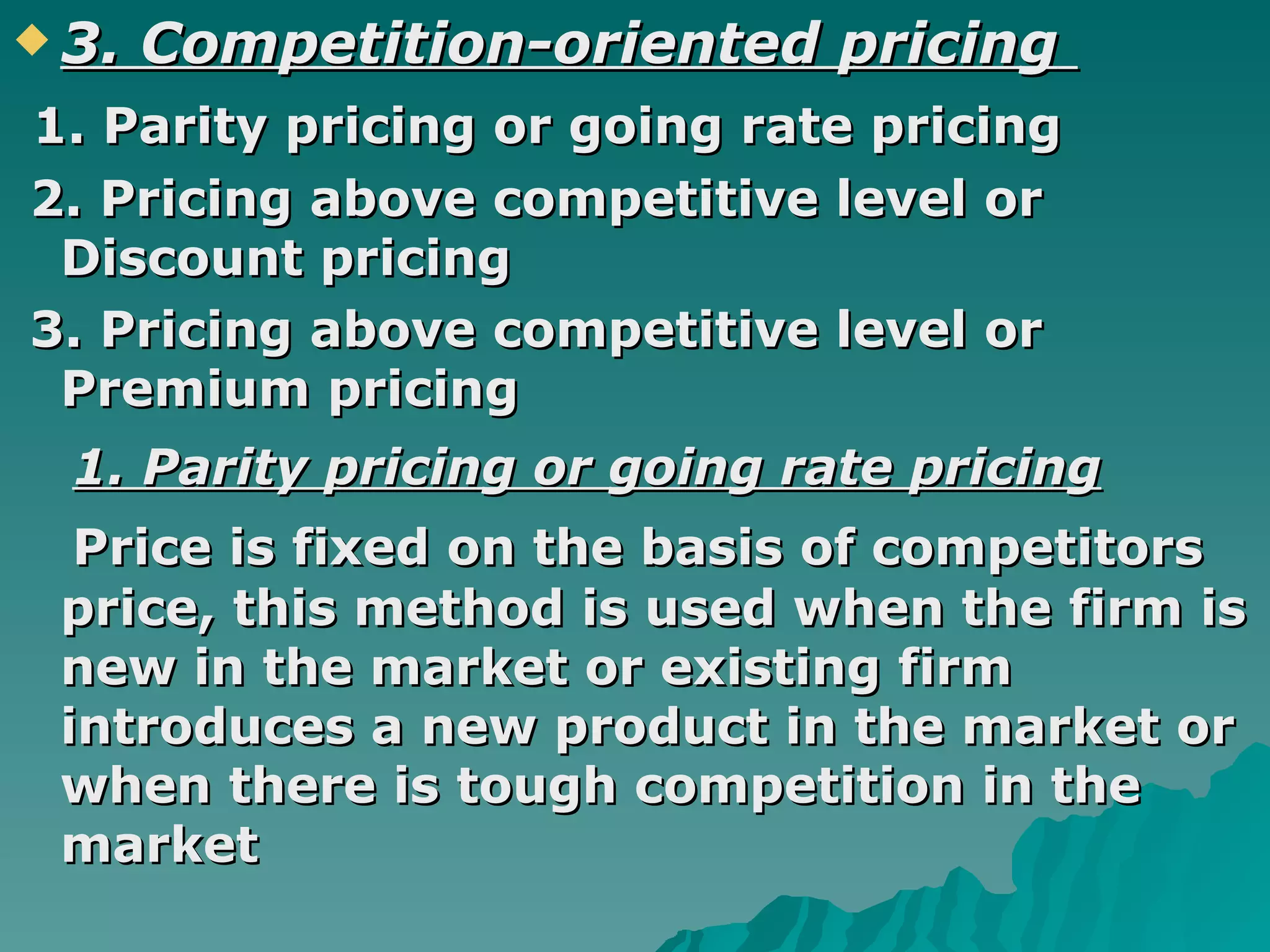 3. Competition-oriented pricing   1. Parity pricing or going rate pricing 2. Pricing above competitive level or Discount pricing  3. Pricing above competitive level or Premium pricing  1. Parity pricing or going rate pricing Price is fixed on the basis of competitors price, this method is used when the firm is new in the market or existing firm introduces a new product in the market or when there is tough competition in the market  