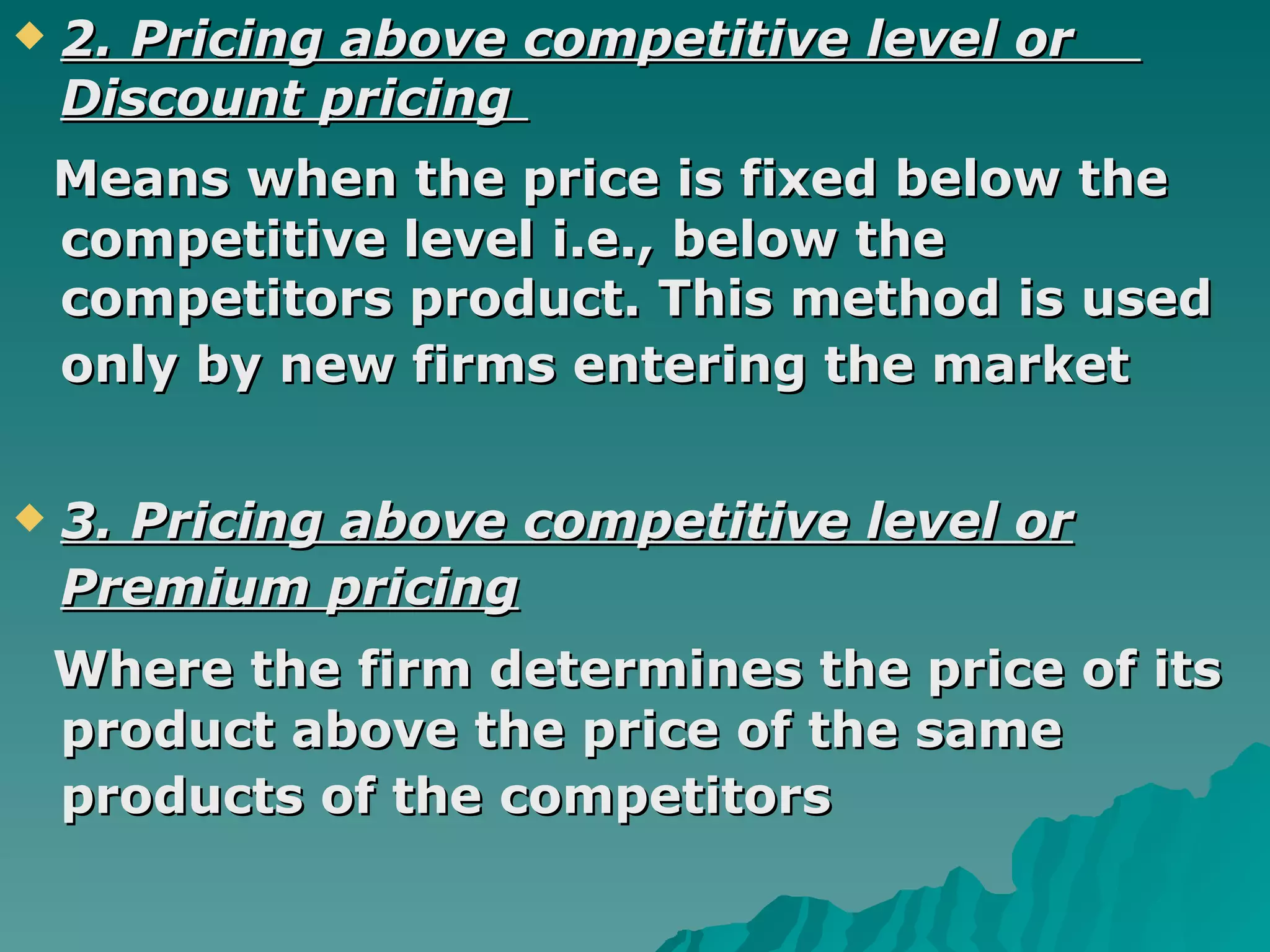 2. Pricing above competitive level or  Discount pricing  Means when the price is fixed below the competitive level i.e., below the competitors product. This method is used only by new firms entering the market   3. Pricing above competitive level or Premium pricing   Where the firm determines the price of its product above the price of the same products of the competitors   