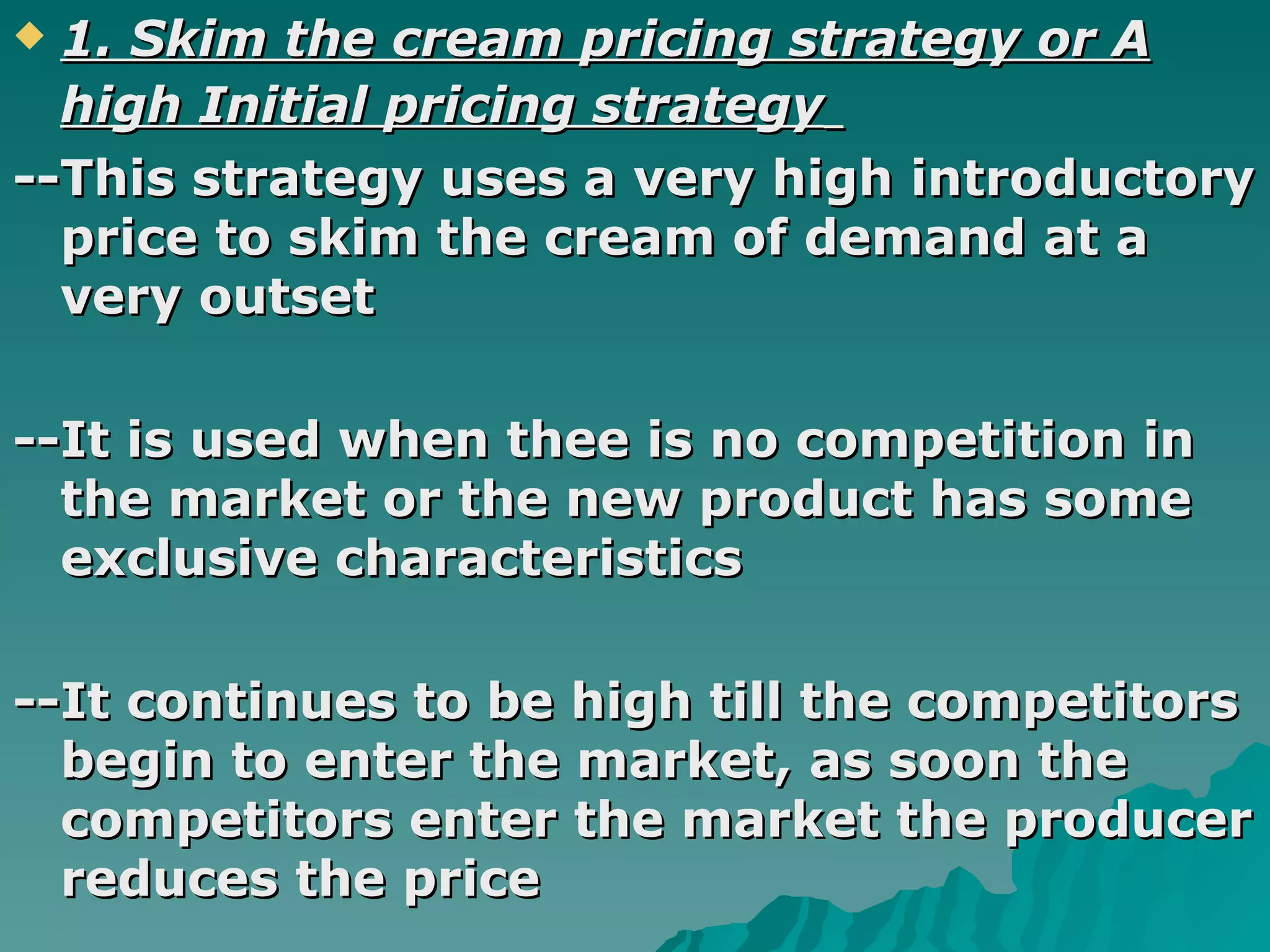 1. Skim the cream pricing strategy or A high Initial pricing strategy   --This strategy uses a very high introductory price to skim the cream of demand at a very outset  --It is used when thee is no competition in the market or the new product has some exclusive characteristics --It continues to be high till the competitors begin to enter the market, as soon the competitors enter the market the producer reduces the price  