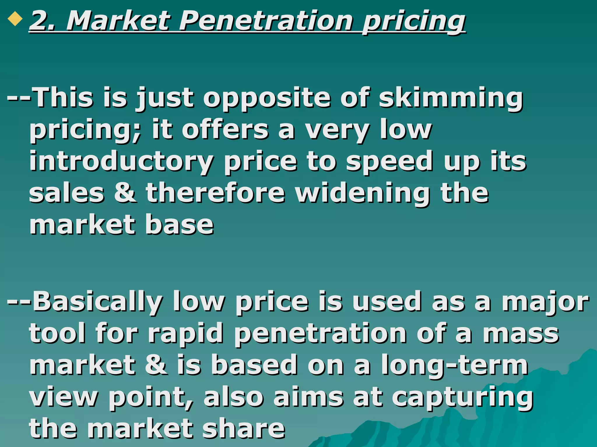 2. Market Penetration pricing --This is just opposite of skimming pricing; it offers a very low introductory price to speed up its sales & therefore widening the market base --Basically low price is used as a major tool for rapid penetration of a mass market & is based on a long-term view point, also aims at capturing the market share   