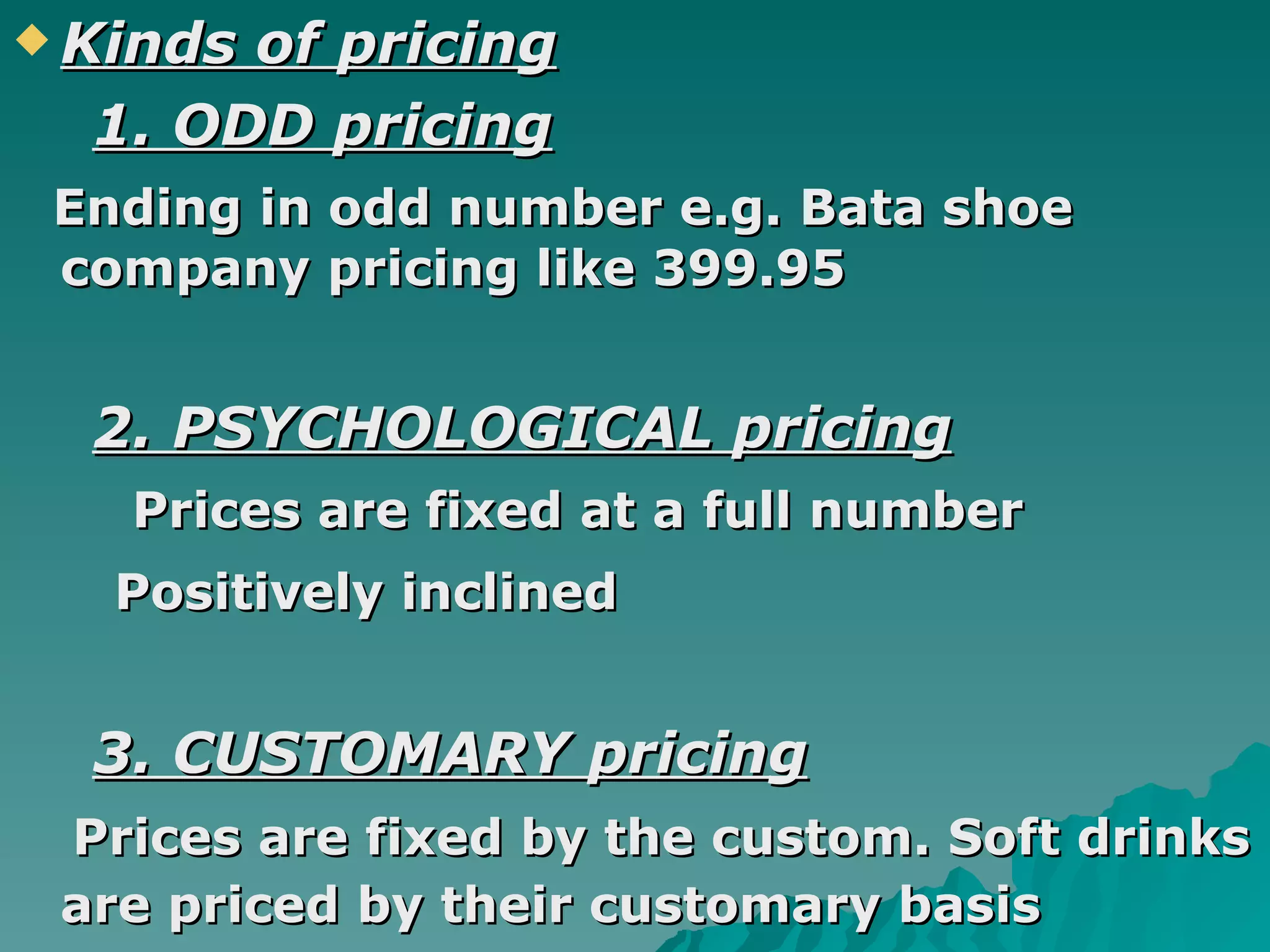 Kinds of pricing 1. ODD pricing Ending in odd number e.g. Bata shoe  company pricing like 399.95 2. PSYCHOLOGICAL pricing Prices are fixed at a full number Positively inclined   3. CUSTOMARY pricing Prices are fixed by the custom. Soft drinks are priced by their customary basis   