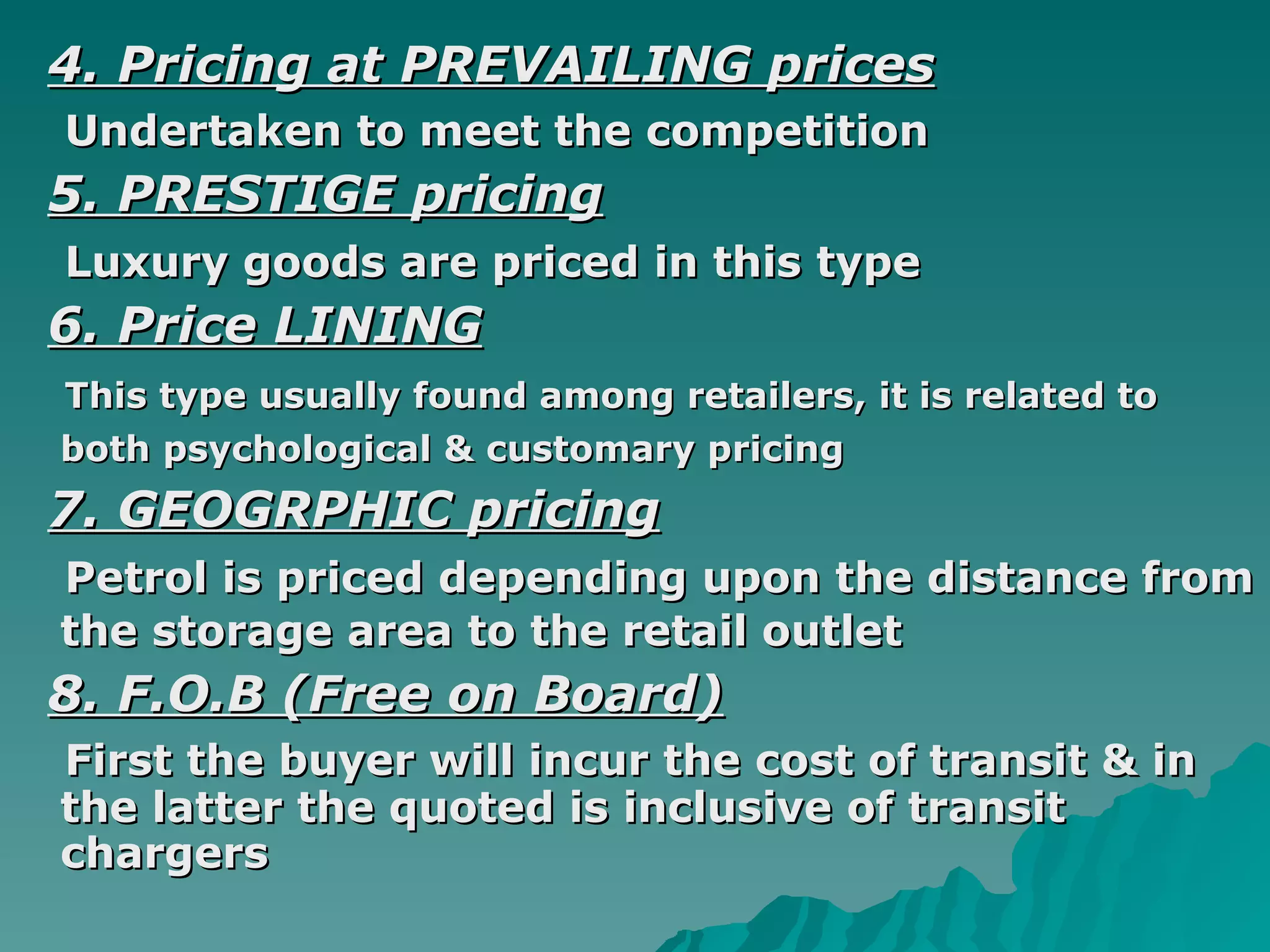 4. Pricing at PREVAILING prices Undertaken to meet the competition 5. PRESTIGE pricing Luxury goods are priced in this type   6. Price LINING   This type usually found among retailers, it is related to both psychological & customary pricing   7. GEOGRPHIC pricing Petrol is priced depending upon the distance from the storage area to the retail outlet   8. F.O.B (Free on Board) First the buyer will incur the cost of transit & in the latter the quoted is inclusive of transit chargers  