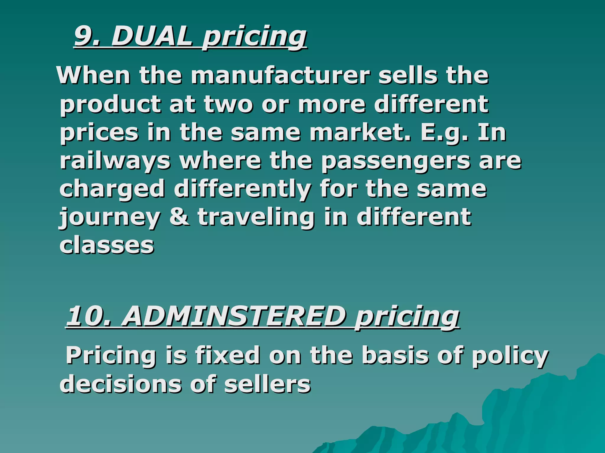 9. DUAL pricing When the manufacturer sells the product at two or more different prices in the same market. E.g. In railways where the passengers are charged differently for the same journey & traveling in different classes  10. ADMINSTERED pricing Pricing is fixed on the basis of policy decisions of sellers  